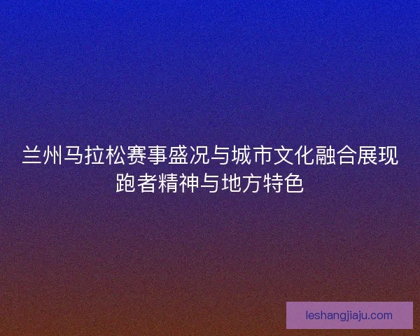 兰州马拉松赛事盛况与城市文化融合展现跑者精神与地方特色